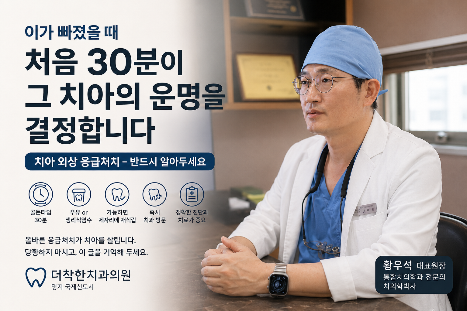 치아 외상 응급처치의 중요성을 전달하는 대표이미지입니다. 더착한치과 황우석 대표원장의 실제 진료 이미지를 활용해 전문성과 신뢰감을 강조했으며, 치아가 빠졌을 때 가장 중요한 ‘첫 30분’을 핵심 메시지로 배치했습니다. 우유 또는 생리식염수 보관, 가능한 경우 즉시 재식립, 신속한 치과 방문 등 반드시 기억해야 할 응급 행동을 아이콘으로 쉽게 정리했습니다.
